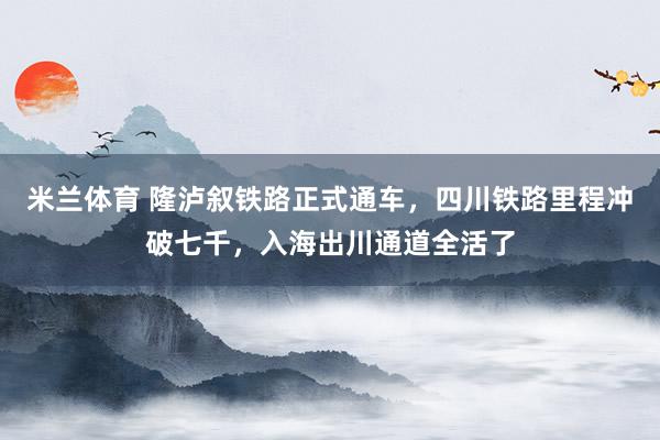 米兰体育 隆泸叙铁路正式通车，四川铁路里程冲破七千，入海出川通道全活了