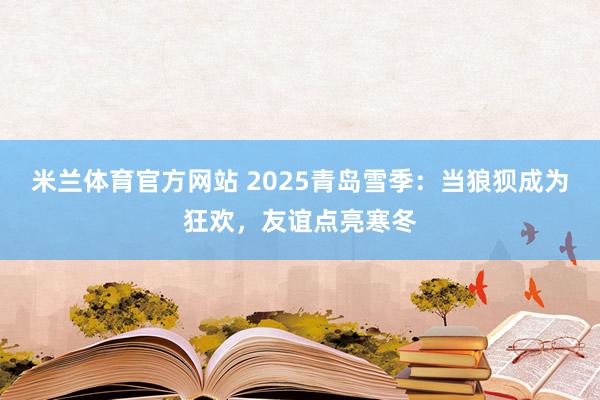 米兰体育官方网站 2025青岛雪季：当狼狈成为狂欢，友谊点亮寒冬