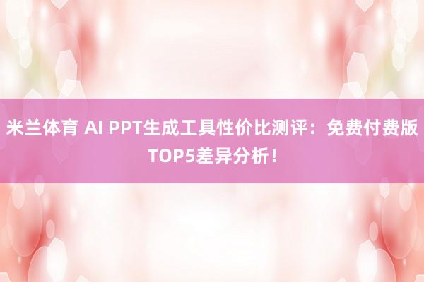 米兰体育 AI PPT生成工具性价比测评：免费付费版TOP5差异分析！