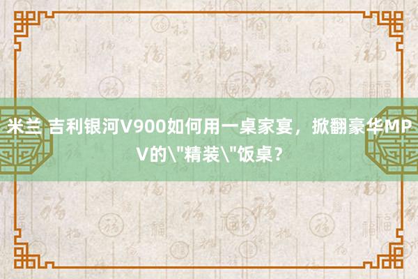 米兰 吉利银河V900如何用一桌家宴，掀翻豪华MPV的