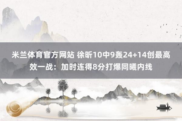 米兰体育官方网站 徐昕10中9轰24+14创最高效一战：加时连得8分打爆同曦内线