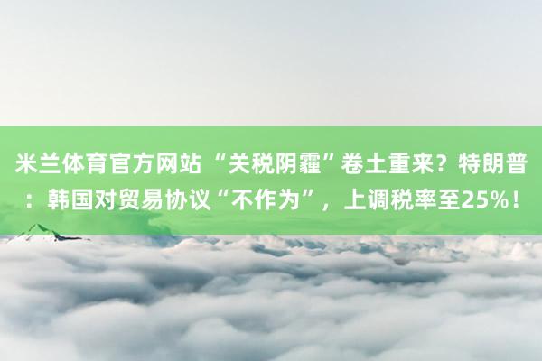 米兰体育官方网站 “关税阴霾”卷土重来？特朗普：韩国对贸易协议“不作为”，上调税率至25%！