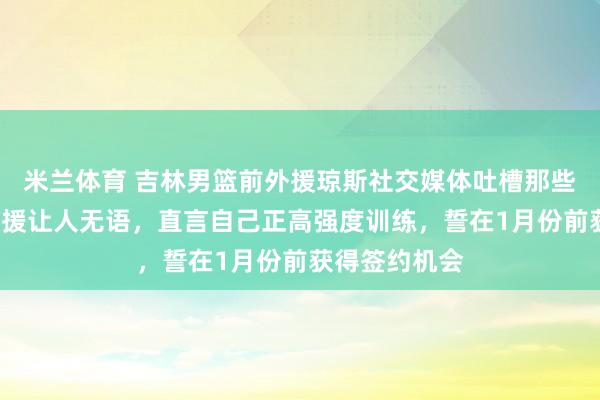 米兰体育 吉林男篮前外援琼斯社交媒体吐槽那些场均5分的外援让人无语，直言自己正高强度训练，誓在1月份前获得签约机会