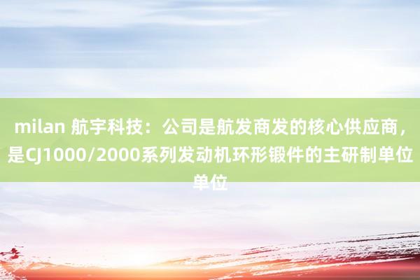 milan 航宇科技：公司是航发商发的核心供应商，是CJ1000/2000系列发动机环形锻件的主研制单位