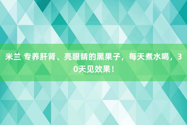 米兰 专养肝肾、亮眼睛的黑果子，每天煮水喝，30天见效果！
