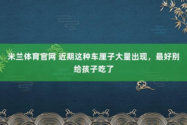 米兰体育官网 近期这种车厘子大量出现，最好别给孩子吃了