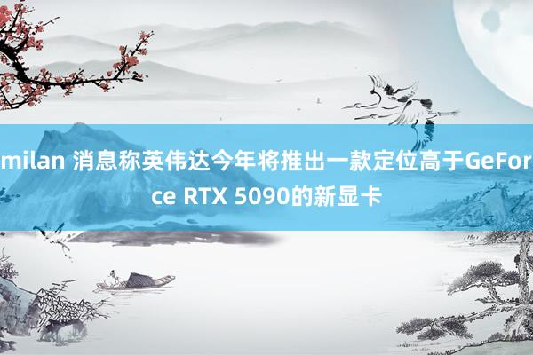 milan 消息称英伟达今年将推出一款定位高于GeForce RTX 5090的新显卡