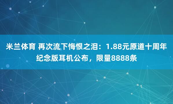 米兰体育 再次流下悔恨之泪：1.88元原道十周年纪念版耳机公布，限量8888条