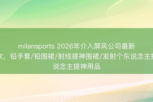 milansports 2026年介入屏风公司最新TOP名次,铅手套/铅围裙/射线提神围裙/发射个东说念主提神用品