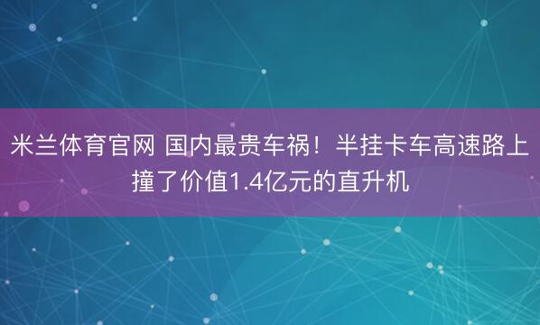 米兰体育官网 国内最贵车祸！半挂卡车高速路上撞了价值1.4亿元的直升机