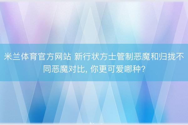 米兰体育官方网站 新行状方士管制恶魔和归拢不同恶魔对比， 你更可爱哪种?