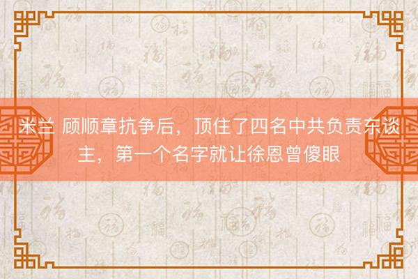 米兰 顾顺章抗争后,顶住了四名中共负责东谈主,第一个名字就让徐恩曾傻眼