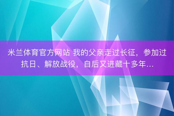 米兰体育官方网站 我的父亲走过长征,参加过抗日、解放战役,自后又进藏十多年…