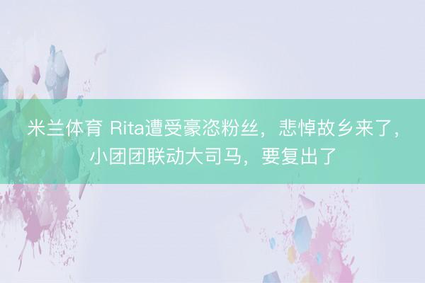 米兰体育 Rita遭受豪恣粉丝，悲悼故乡来了，小团团联动大司马，要复出了
