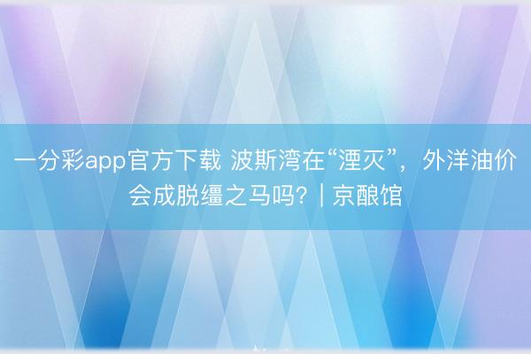 一分彩app官方下载 波斯湾在“湮灭”，外洋油价会成脱缰之马吗？| 京酿馆